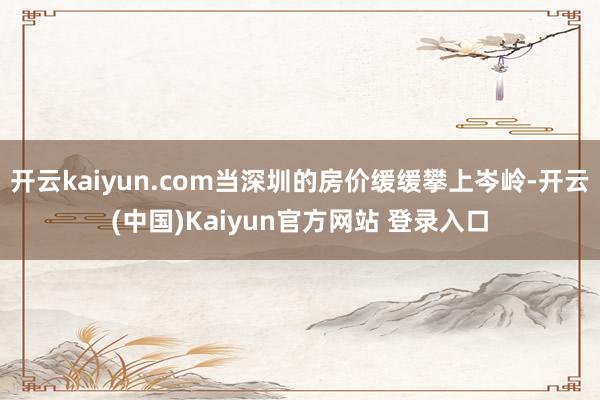 开云kaiyun.com当深圳的房价缓缓攀上岑岭-开云(中国)Kaiyun官方网站 登录入口