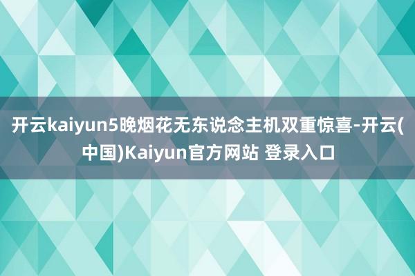 开云kaiyun5晚烟花无东说念主机双重惊喜-开云(中国)Kaiyun官方网站 登录入口