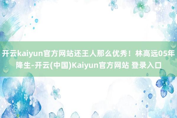 开云kaiyun官方网站还王人那么优秀！林高远05年降生-开云(中国)Kaiyun官方网站 登录入口
