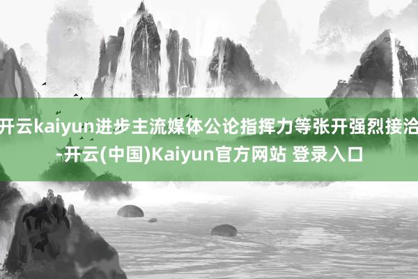 开云kaiyun进步主流媒体公论指挥力等张开强烈接洽-开云(中国)Kaiyun官方网站 登录入口