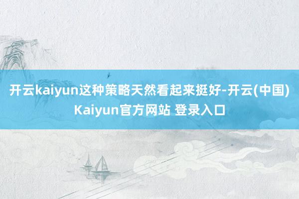 开云kaiyun这种策略天然看起来挺好-开云(中国)Kaiyun官方网站 登录入口
