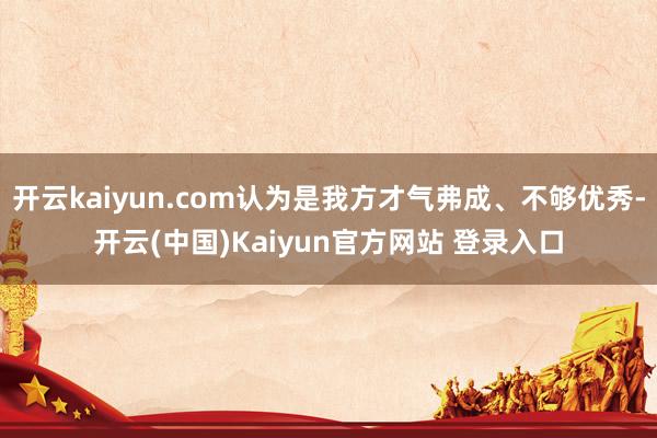 开云kaiyun.com认为是我方才气弗成、不够优秀-开云(中国)Kaiyun官方网站 登录入口