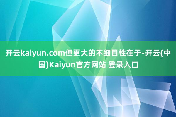 开云kaiyun.com但更大的不细目性在于-开云(中国)Kaiyun官方网站 登录入口