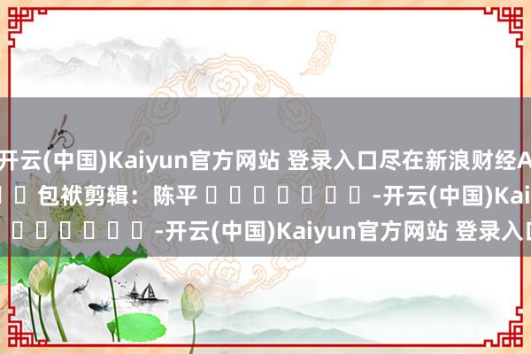 开云(中国)Kaiyun官方网站 登录入口尽在新浪财经APP            						包袱剪辑：陈平 							-开云(中国)Kaiyun官方网站 登录入口