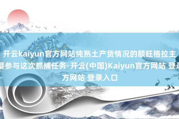 开云kaiyun官方网站纯熟土产货情况的额旺格拉主动请缨参与这次抓捕任务-开云(中国)Kaiyun官方网站 登录入口