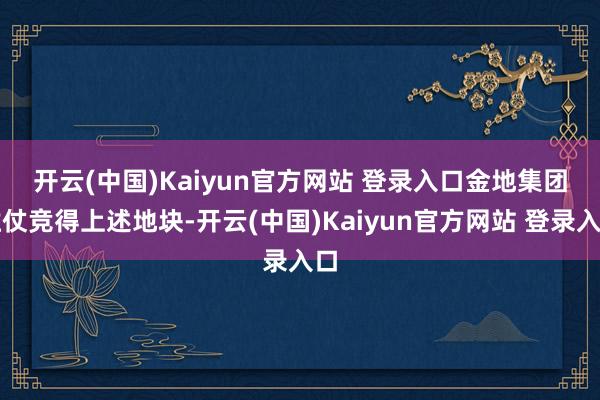 开云(中国)Kaiyun官方网站 登录入口 金地集团胜仗竞得上述地块-开云(中国)Kaiyun官方网站 登录入口