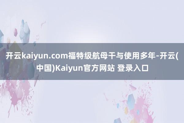 开云kaiyun.com福特级航母干与使用多年-开云(中国)Kaiyun官方网站 登录入口