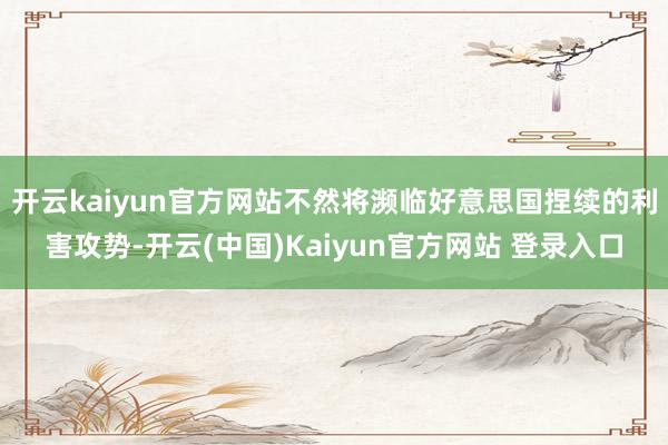 开云kaiyun官方网站不然将濒临好意思国捏续的利害攻势-开云(中国)Kaiyun官方网站 登录入口