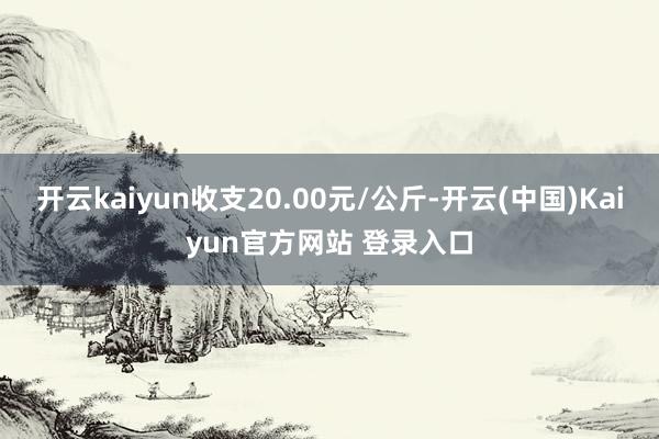 开云kaiyun收支20.00元/公斤-开云(中国)Kaiyun官方网站 登录入口