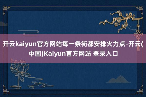 开云kaiyun官方网站每一条街都安排火力点-开云(中国)Kaiyun官方网站 登录入口