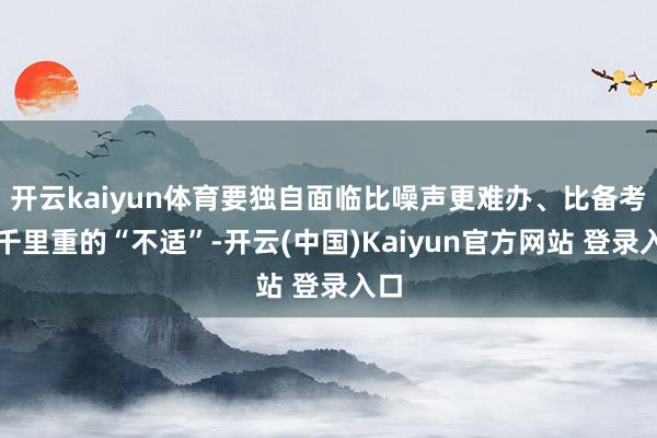 开云kaiyun体育要独自面临比噪声更难办、比备考更千里重的“不适”-开云(中国)Kaiyun官方网站 登录入口