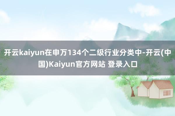 开云kaiyun在申万134个二级行业分类中-开云(中国)Kaiyun官方网站 登录入口