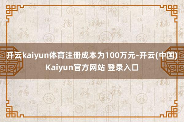 开云kaiyun体育注册成本为100万元-开云(中国)Kaiyun官方网站 登录入口