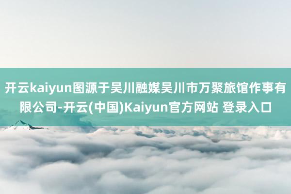 开云kaiyun图源于吴川融媒吴川市万聚旅馆作事有限公司-开云(中国)Kaiyun官方网站 登录入口