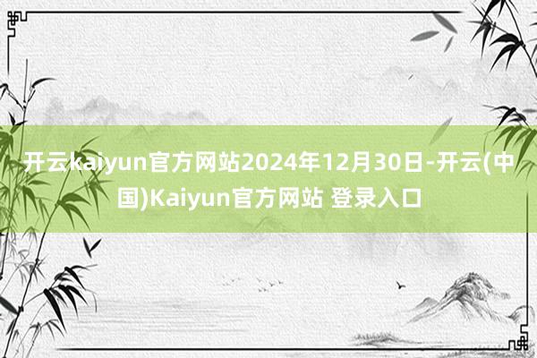 开云kaiyun官方网站2024年12月30日-开云(中国)Kaiyun官方网站 登录入口