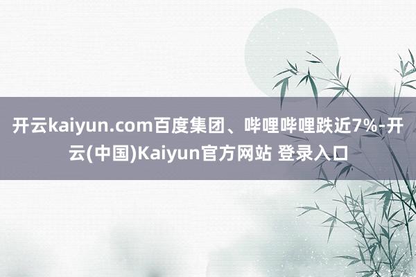 开云kaiyun.com百度集团、哔哩哔哩跌近7%-开云(中国)Kaiyun官方网站 登录入口