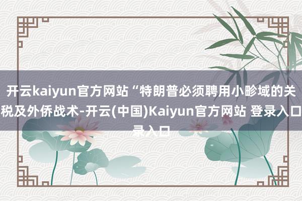 开云kaiyun官方网站“特朗普必须聘用小畛域的关税及外侨战术-开云(中国)Kaiyun官方网站 登录入口