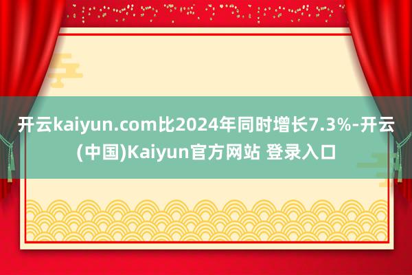 开云kaiyun.com比2024年同时增长7.3%-开云(中国)Kaiyun官方网站 登录入口