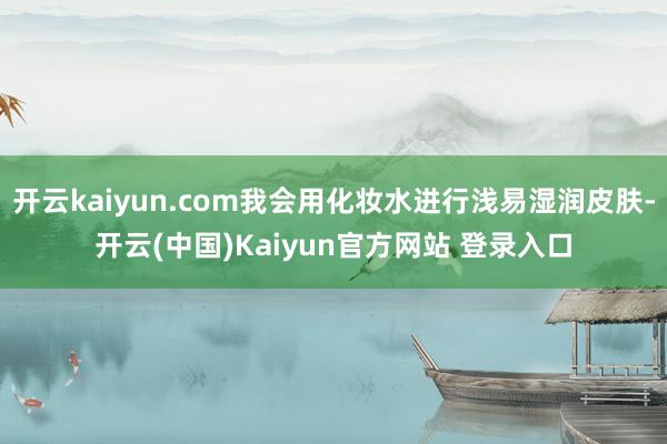 开云kaiyun.com我会用化妆水进行浅易湿润皮肤-开云(中国)Kaiyun官方网站 登录入口