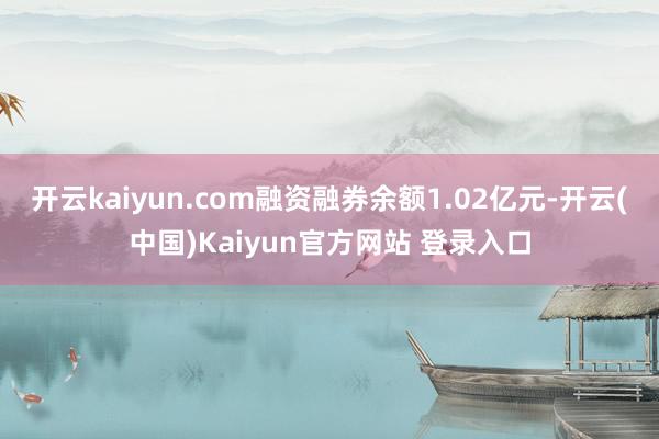 开云kaiyun.com融资融券余额1.02亿元-开云(中国)Kaiyun官方网站 登录入口