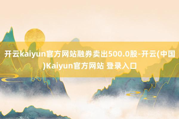 开云kaiyun官方网站融券卖出500.0股-开云(中国)Kaiyun官方网站 登录入口