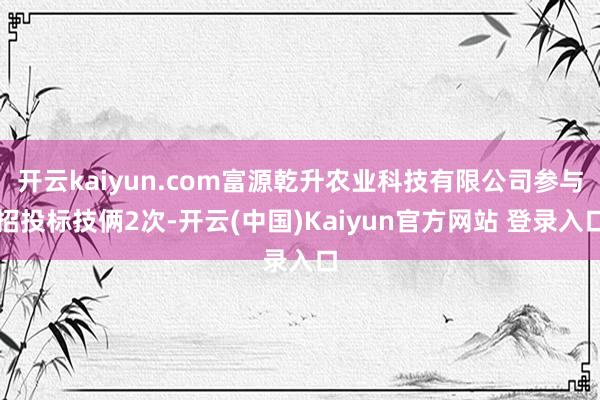 开云kaiyun.com富源乾升农业科技有限公司参与招投标技俩2次-开云(中国)Kaiyun官方网站 登录入口
