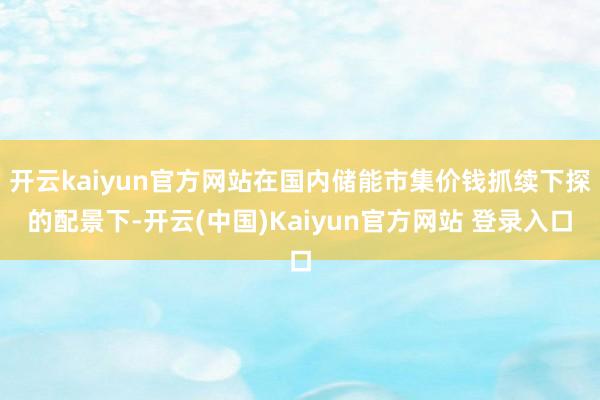 开云kaiyun官方网站在国内储能市集价钱抓续下探的配景下-开云(中国)Kaiyun官方网站 登录入口