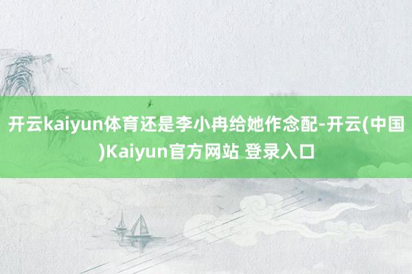 开云kaiyun体育还是李小冉给她作念配-开云(中国)Kaiyun官方网站 登录入口