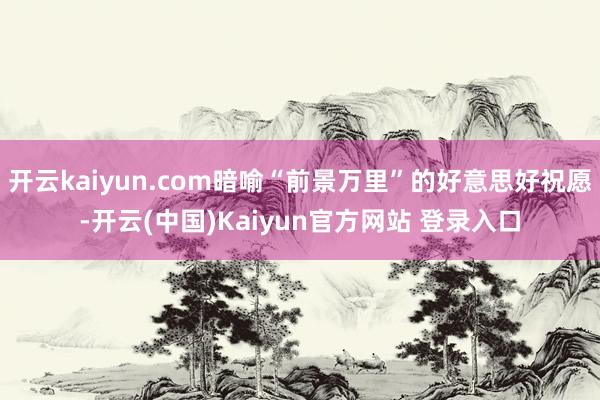 开云kaiyun.com暗喻“前景万里”的好意思好祝愿-开云(中国)Kaiyun官方网站 登录入口