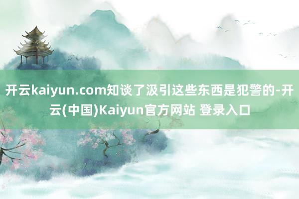 开云kaiyun.com知谈了汲引这些东西是犯警的-开云(中国)Kaiyun官方网站 登录入口