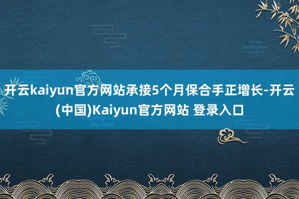 开云kaiyun官方网站承接5个月保合手正增长-开云(中国)Kaiyun官方网站 登录入口