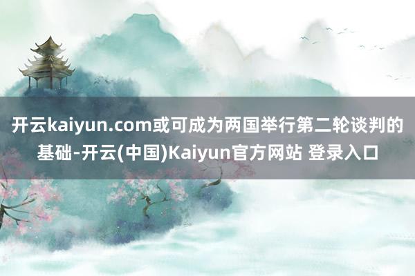 开云kaiyun.com或可成为两国举行第二轮谈判的基础-开云(中国)Kaiyun官方网站 登录入口