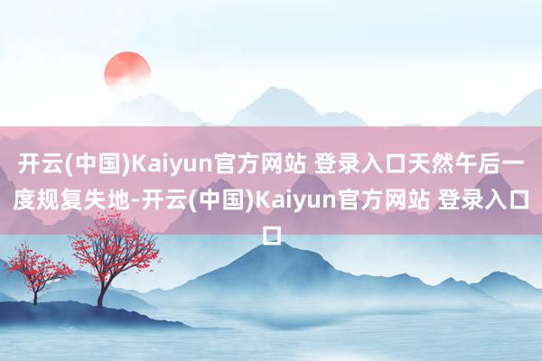 开云(中国)Kaiyun官方网站 登录入口天然午后一度规复失地-开云(中国)Kaiyun官方网站 登录入口