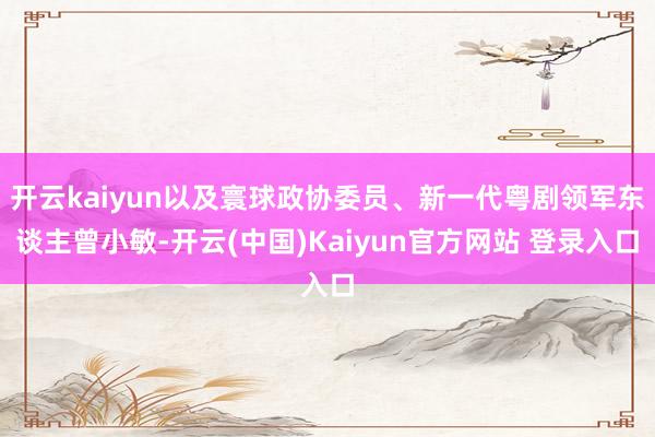 开云kaiyun以及寰球政协委员、新一代粤剧领军东谈主曾小敏-开云(中国)Kaiyun官方网站 登录入口