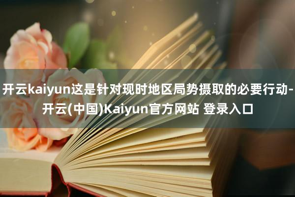 开云kaiyun这是针对现时地区局势摄取的必要行动-开云(中国)Kaiyun官方网站 登录入口