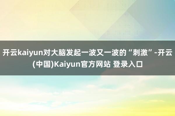 开云kaiyun对大脑发起一波又一波的“刺激”-开云(中国)Kaiyun官方网站 登录入口