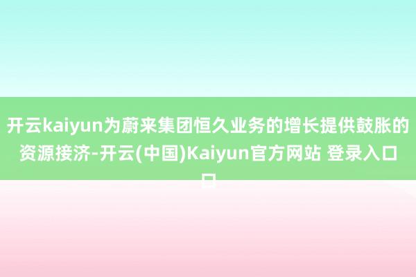 开云kaiyun为蔚来集团恒久业务的增长提供鼓胀的资源接济-开云(中国)Kaiyun官方网站 登录入口