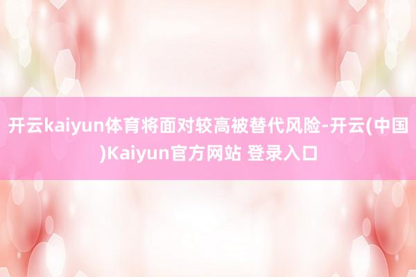 开云kaiyun体育将面对较高被替代风险-开云(中国)Kaiyun官方网站 登录入口