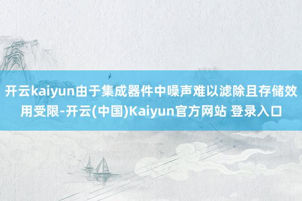 开云kaiyun由于集成器件中噪声难以滤除且存储效用受限-开云(中国)Kaiyun官方网站 登录入口