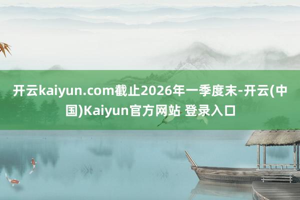 开云kaiyun.com截止2026年一季度末-开云(中国)Kaiyun官方网站 登录入口