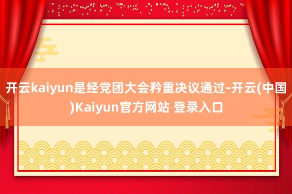 开云kaiyun是经党团大会矜重决议通过-开云(中国)Kaiyun官方网站 登录入口