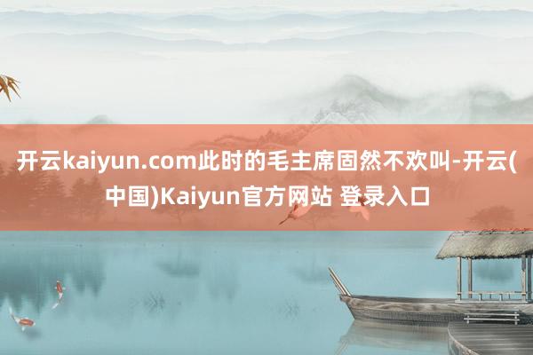 开云kaiyun.com此时的毛主席固然不欢叫-开云(中国)Kaiyun官方网站 登录入口
