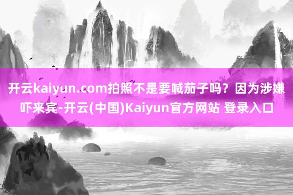 开云kaiyun.com拍照不是要喊茄子吗？因为涉嫌吓来宾-开云(中国)Kaiyun官方网站 登录入口