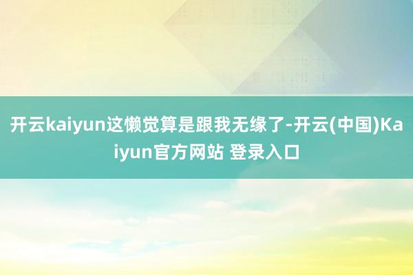 开云kaiyun这懒觉算是跟我无缘了-开云(中国)Kaiyun官方网站 登录入口