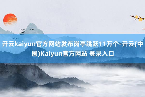开云kaiyun官方网站发布岗亭跳跃11万个-开云(中国)Kaiyun官方网站 登录入口