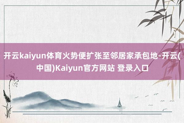 开云kaiyun体育火势便扩张至邻居家承包地-开云(中国)Kaiyun官方网站 登录入口