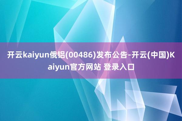 开云kaiyun俄铝(00486)发布公告-开云(中国)Kaiyun官方网站 登录入口