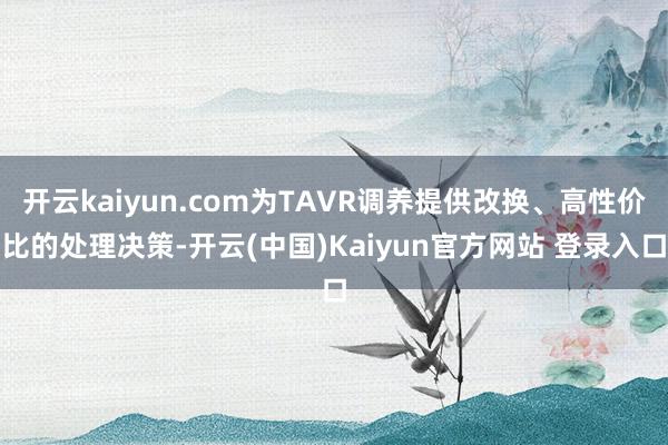 开云kaiyun.com为TAVR调养提供改换、高性价比的处理决策-开云(中国)Kaiyun官方网站 登录入口