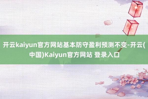 开云kaiyun官方网站基本防守盈利预测不变-开云(中国)Kaiyun官方网站 登录入口