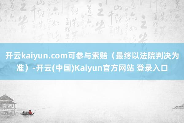开云kaiyun.com可参与索赔(最终以法院判决为准)-开云(中国)Kaiyun官方网站 登录入口